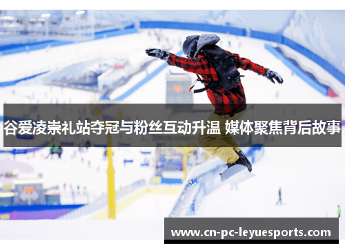 谷爱凌崇礼站夺冠与粉丝互动升温 媒体聚焦背后故事