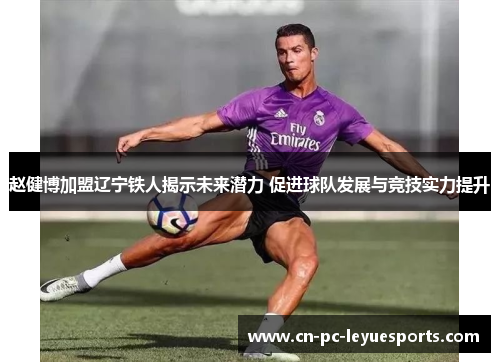 赵健博加盟辽宁铁人揭示未来潜力 促进球队发展与竞技实力提升