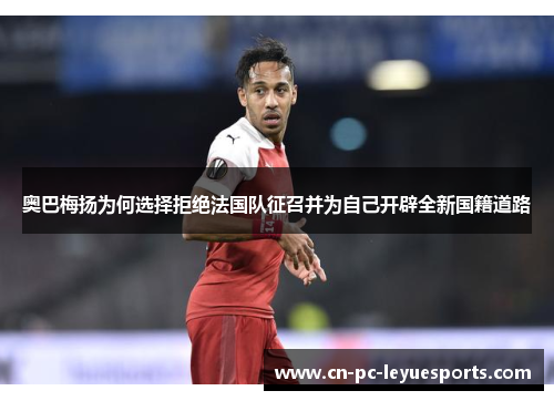奥巴梅扬为何选择拒绝法国队征召并为自己开辟全新国籍道路