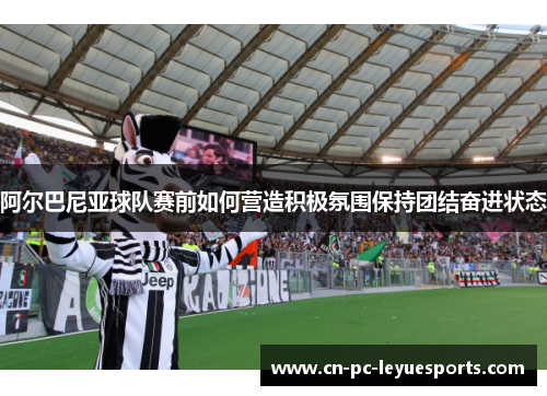 阿尔巴尼亚球队赛前如何营造积极氛围保持团结奋进状态