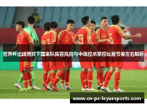 世界杯出线博弈下国家队阵容风向与中场绞杀掌控比赛节奏左右解析