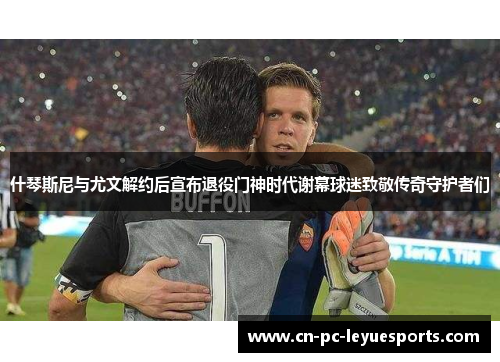 什琴斯尼与尤文解约后宣布退役门神时代谢幕球迷致敬传奇守护者们
