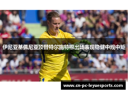 伊尼亚基佩尼亚顶替特尔施特根出场表现稳健中规中矩 伊尼亚基佩尼亚顶替特尔施特根出场表现稳健中规中矩