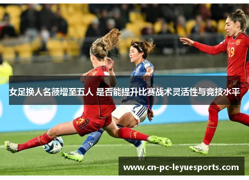 女足换人名额增至五人 是否能提升比赛战术灵活性与竞技水平 女足换人名额增至五人 是否能提升比赛战术灵活性与竞技水平