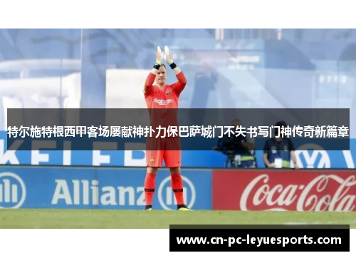 特尔施特根西甲客场屡献神扑力保巴萨城门不失书写门神传奇新篇章