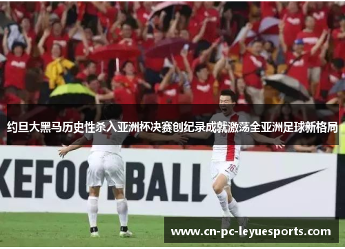 约旦大黑马历史性杀入亚洲杯决赛创纪录成就激荡全亚洲足球新格局 约旦大黑马历史性杀入亚洲杯决赛创纪录成就激荡全亚洲足球新格局