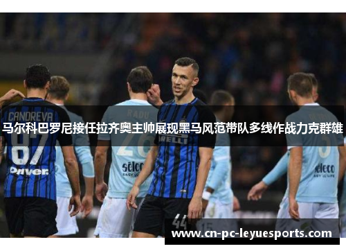 马尔科巴罗尼接任拉齐奥主帅展现黑马风范带队多线作战力克群雄