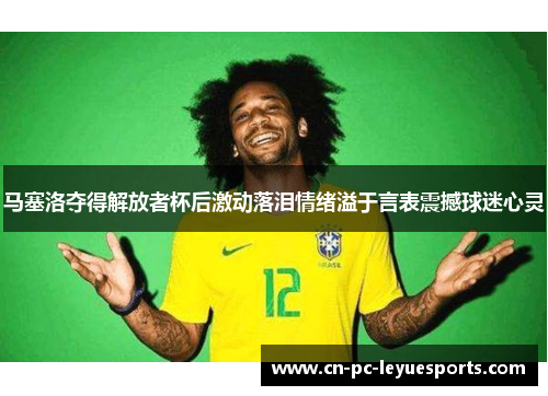 马塞洛夺得解放者杯后激动落泪情绪溢于言表震撼球迷心灵